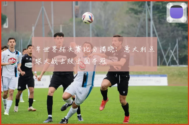 年世界杯决赛比分揭晓：意大利点球大战击败法国夺冠